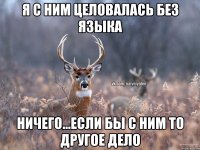 я с ним целовалась без языка ничего...если бы с ним то другое дело