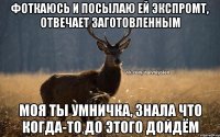 фоткаюсь и посылаю ей экспромт, отвечает заготовленным моя ты умничка, знала что когда-то до этого дойдём