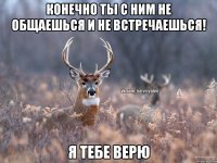 Конечно ты с ним не общаешься и не встречаешься! Я тебе верю