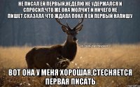 Не писал ей первый,неделю Не удержался и спросил,что же она молчит и ничего не пишет.Сказала что ждала пока я ей первый напишу Вот она у меня хорошая,стесняется первая писать