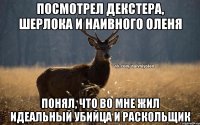 посмотрел Декстера, Шерлока и Наивного Оленя понял, что во мне жил идеальный убийца и раскольщик