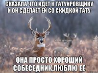 СКАЗАЛА ЧТО ИДЕТ К ТАТУИРОВЩИКУ И ОН СДЕЛАЕТ ЕЙ СО СКИДКОЙ ТАТУ ОНА ПРОСТО ХОРОШИЙ СОБЕСЕДНИК,ЛЮБЛЮ ЕЕ