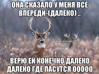 Она сказало у меня все впереди-(далеко) .. Верю ей конечно Далеко далеко где пасутся ООоОО