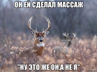 Он ей сделал массаж "Ну это же он,а не я"