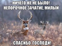 - ничего же не было! - непорочное зачатие, милый - Спасибо, Господи!