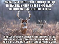 -Милая, мы вместе уже полгода, когда ты пустишь меня к себе в кровать? -Прости, милый, я еще не готова -Но ведь со своим бывшим ты встречалась еще меньше -Ну что ты такое говоришь, нужен то мне только ты -Прости, зай, ты такая хорошая у меня