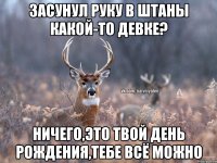 Засунул руку в штаны какой-то девке? Ничего,это твой день рождения,тебе всё можно