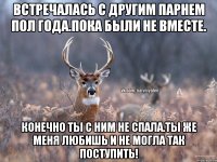 Встречалась с другим парнем пол года.Пока были не вместе. Конечно ты с ним не спала.ты же меня любишь и не могла так поступить!