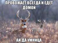 Провожает всегда и едет домой ай да умница