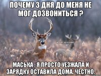 почему 3 дня до меня не мог дозвониться ? маська , я просто уезжала и зарядку оставила дома, честно.