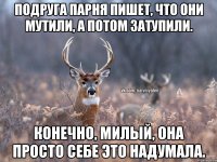 Подруга парня пишет, что они мутили, а потом затупили. Конечно, милый, она просто себе это надумала.