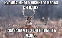 Купила много нижнего белья сегодня. Сказала что хочет побыть одна.