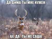 Да Дима ты мне нужен, ах, да , ты же Саша