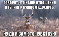 Говорит что наши отношения в тупике и нужно отдохнуть. Ну да я сам это чувствую