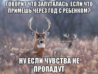 ГОВОРИТ ЧТО ЗАПУТАЛАСЬ, ЕСЛИ ЧТО ПРИМЕШЬ ЧЕРЕЗ ГОД С РЕБЕНКОМ? НУ ЕСЛИ ЧУВСТВА НЕ ПРОПАДУТ