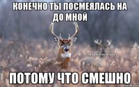 конечно ты посмеялась на до мной потому что смешно