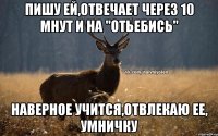 пишу ей,отвечает через 10 мнут и на "отьебись" наверное учится,отвлекаю ее, умничку