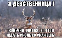 Я ДЕВСТВЕННИЦА ! Конечно , милая , я готов ждать сколько скажешь!