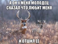 а он у меня молодец сказал что,любит меня и отшил ее