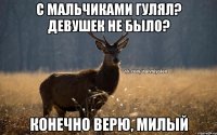 с мальчиками гулял? Девушек не было? Конечно верю, милый