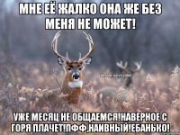 Мне её жалко она же без меня не может! Уже месяц не общаемся!Наверное с горя плачет!Пфф,НаИвНыЙ!Ебанько!