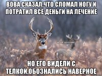 Вова сказал,что сломал ногу и потратил все деньги на лечение но его видели с телкой,обознались наверное