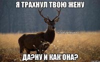 Я ТРАХНУЛ ТВОЮ ЖЕНУ ДА?НУ И КАК ОНА?