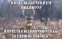 а кто сказал что я его люблю??? я просто у него ночую что бы за свою не платить...