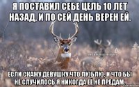 Я поставил себе цель 10 лет назад, и по сей день верен ей. Если скажу девушку что люблю, и что бы не случилось я никогда её не предам.