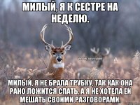 Милый, я к сестре на неделю. Милый, я не брала трубку, так как она рано ложится спать, а я не хотела ей мешать своими разговорами.