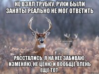 Не взял трубку, руки были заняты РЕАЛЬНО не мог ответить Расстались, я на нее забиваю, изменяю, не ценю и вообще олень еще тот.