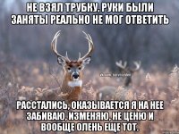 Не взял трубку, руки были заняты РЕАЛЬНО не мог ответить Расстались, оказывается я на нее забиваю, изменяю, не ценю и вообще олень еще тот.