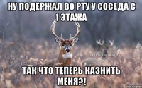 Ну подержал во рту у соседа с 1 этажа так что теперь казнить меня?!