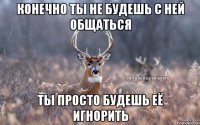 Конечно ты не будешь с ней общаться ты просто будешь её игнорить