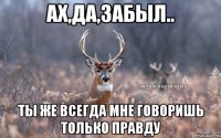 ах,да,забыл.. ты же всегда мне говоришь только правду