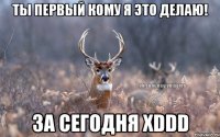 ты первый кому я это делаю! за сегодня XDDD