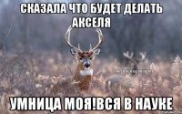 сказала что будет делать акселя умница моя!вся в науке