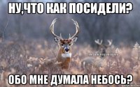 ну,что как посидели? обо мне думала небось?