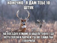 КОНЕЧНО , Я ДАМ ТЕБЕ 10 ШТУК НА ПОЕЗДКУ К МАМЕ В ХАЦЕПЕТОВКУ, ГДЕ НЕТУ СВЯЗИ И ПАРНЕЙ, ТЫ ЖЕ САМА ТАК ГОВОРИЛА