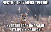 Честно ты у меня третий! Ну ладно если по правде четвертый, клянусь!