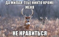 Да милая, тебе никто кроме меня не нравиться