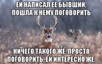 Ей написал ее бывший, пошла к нему поговорить Ничего такого же. Просто поговорить, ей интересно же.