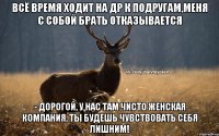 Всё время ходит на др к подругам,меня с собой брать отказывается - Дорогой, у нас там чисто женская компания, ты будешь чувствовать себя лишним!