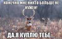 Конечно мне никто больше не Нужен! Да.Я куплю тебе....