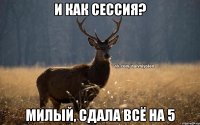 И как сессия? Милый, сдала всё на 5