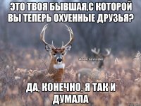 это твоя бывшая,с которой вы теперь охуенные друзья? да, конечно, я так и думала