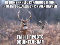 не вижу ничего странного в том, что ты общаешься с кучей парней ты же просто общительная