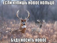 ЕСЛИ КУПИШЬ НОВОЕ КОЛЬЦО БУДУ НОСИТЬ НОВОЕ