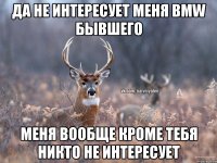 Да не интересует меня BMW бывшего Меня вообще кроме тебя никто не интересует