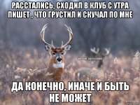 Расстались, сходил в клуб с утра пишет , что грустил и скучал по мне да конечно, иначе и быть не может